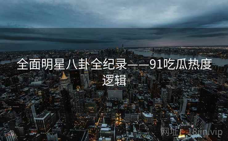 全面明星八卦全纪录——91吃瓜热度逻辑