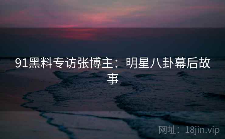 91黑料专访张博主：明星八卦幕后故事