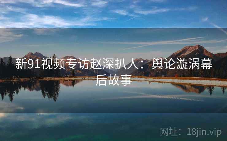 新91视频专访赵深扒人：舆论漩涡幕后故事