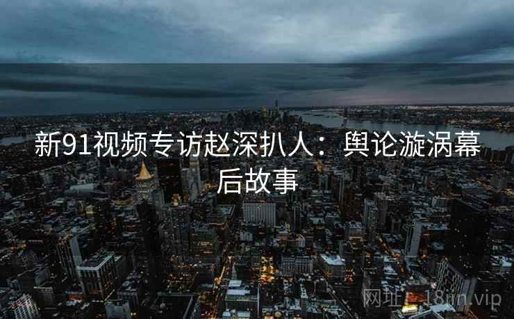 新91视频专访赵深扒人：舆论漩涡幕后故事