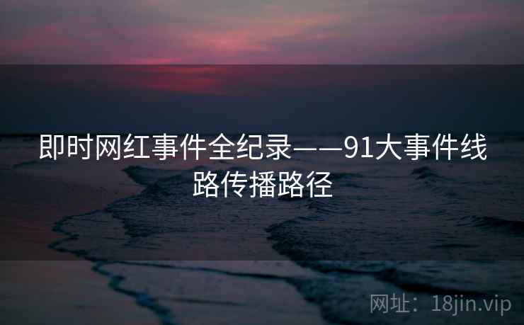 即时网红事件全纪录——91大事件线路传播路径