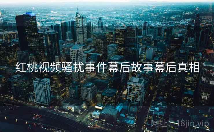 红桃视频骚扰事件幕后故事幕后真相