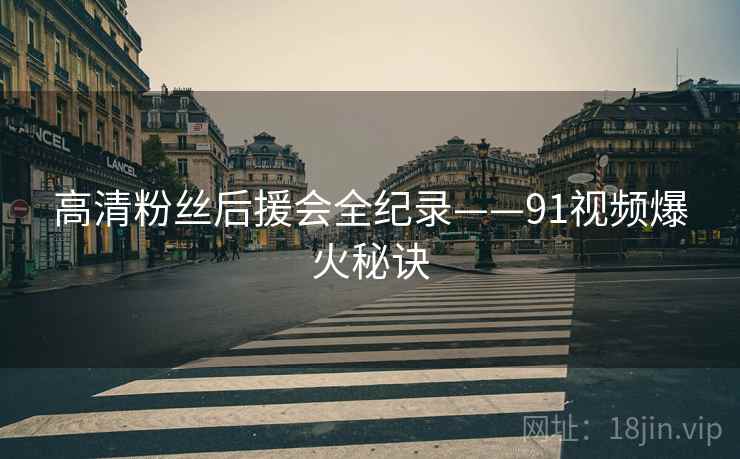 高清粉丝后援会全纪录——91视频爆火秘诀
