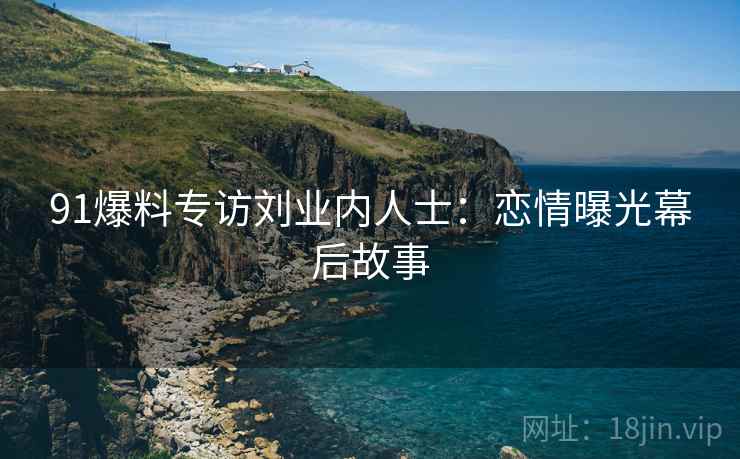 91爆料专访刘业内人士：恋情曝光幕后故事