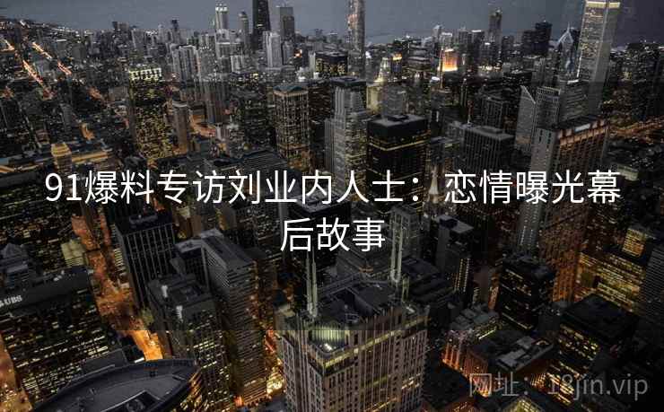 91爆料专访刘业内人士：恋情曝光幕后故事