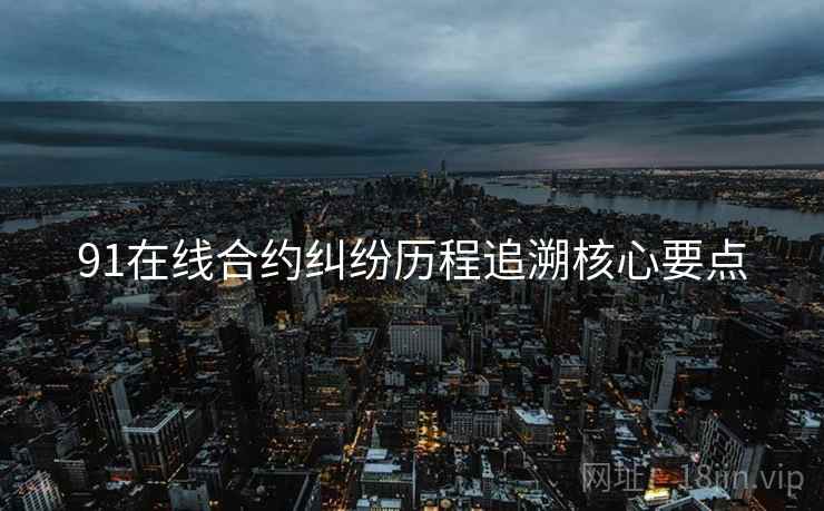 91在线合约纠纷历程追溯核心要点