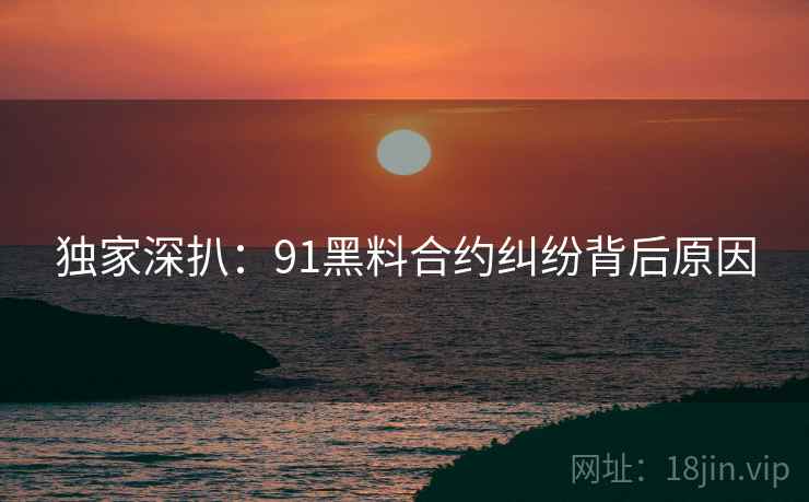 独家深扒：91黑料合约纠纷背后原因