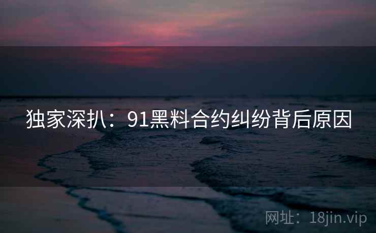 独家深扒：91黑料合约纠纷背后原因