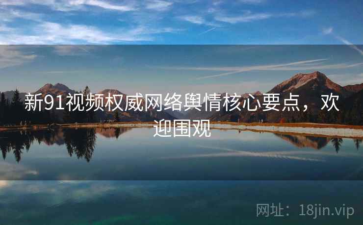 新91视频权威网络舆情核心要点，欢迎围观