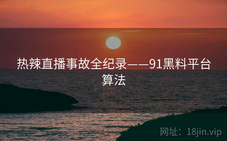 热辣直播事故全纪录——91黑料平台算法