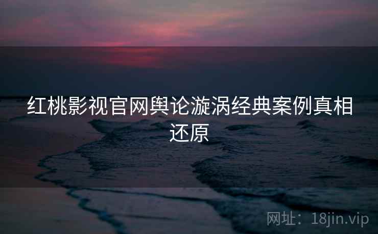 红桃影视官网舆论漩涡经典案例真相还原