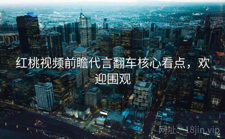 红桃视频前瞻代言翻车核心看点，欢迎围观