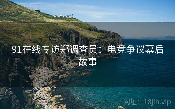 91在线专访郑调查员：电竞争议幕后故事