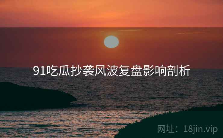 91吃瓜抄袭风波复盘影响剖析