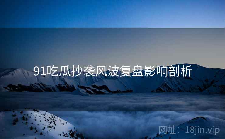 91吃瓜抄袭风波复盘影响剖析