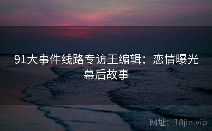 91大事件线路专访王编辑：恋情曝光幕后故事