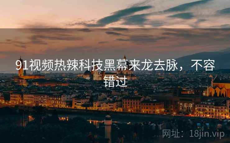 91视频热辣科技黑幕来龙去脉，不容错过
