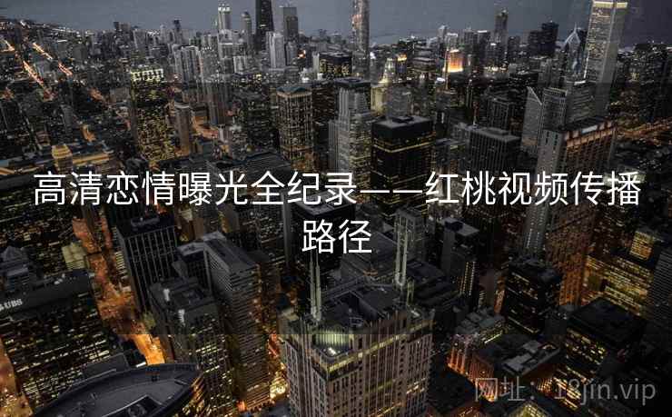 高清恋情曝光全纪录——红桃视频传播路径