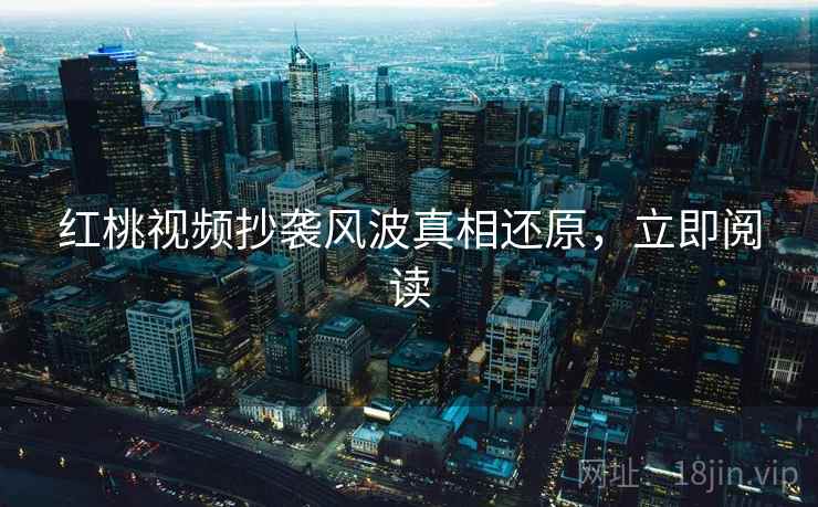 红桃视频抄袭风波真相还原，立即阅读