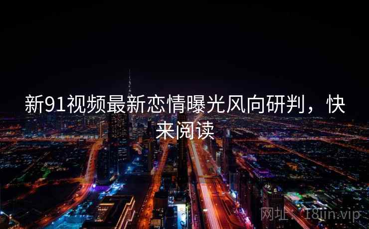 新91视频最新恋情曝光风向研判，快来阅读