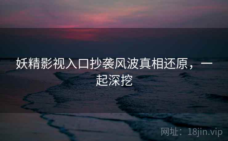 妖精影视入口抄袭风波真相还原，一起深挖