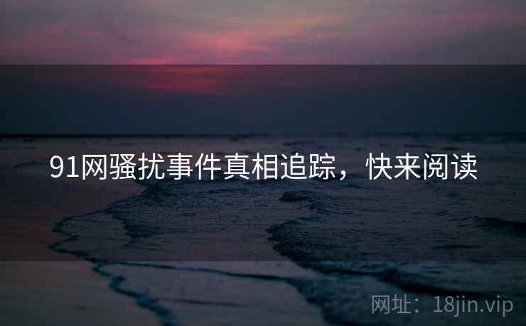 91网骚扰事件真相追踪，快来阅读