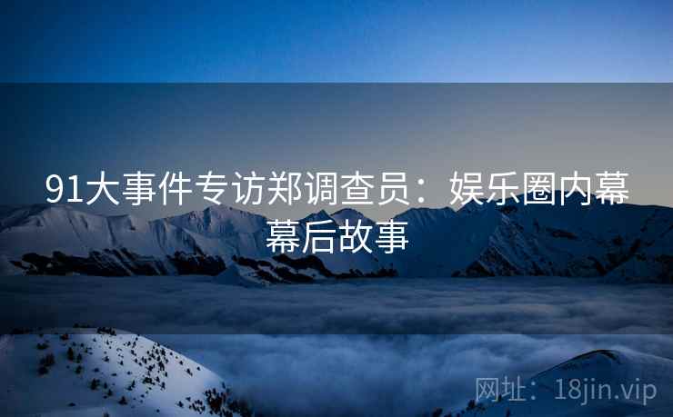 91大事件专访郑调查员：娱乐圈内幕幕后故事