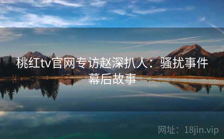 桃红tv官网专访赵深扒人：骚扰事件幕后故事
