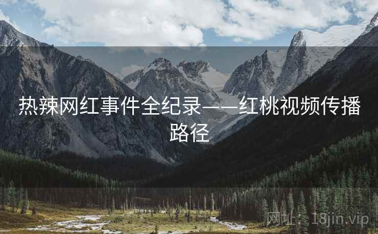 热辣网红事件全纪录——红桃视频传播路径