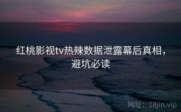 红桃影视tv热辣数据泄露幕后真相，避坑必读