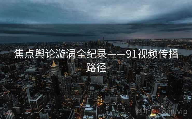 焦点舆论漩涡全纪录——91视频传播路径